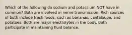 Which of the following do sodium and potassium NOT have in common? Both are involved in nerve transmission. Rich sources of both include fresh foods, such as bananas, cantaloupe, and potatoes. Both are major electrolytes in the body. Both participate in maintaining fluid balance.