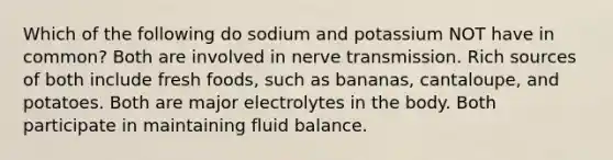 Which of the following do sodium and potassium NOT have in common? Both are involved in nerve transmission. Rich sources of both include fresh foods, such as bananas, cantaloupe, and potatoes. Both are major electrolytes in the body. Both participate in maintaining fluid balance.