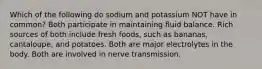 Which of the following do sodium and potassium NOT have in common? Both participate in maintaining fluid balance. Rich sources of both include fresh foods, such as bananas, cantaloupe, and potatoes. Both are major electrolytes in the body. Both are involved in nerve transmission.