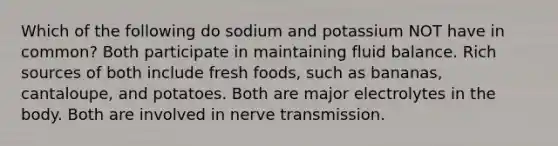 Which of the following do sodium and potassium NOT have in common? Both participate in maintaining fluid balance. Rich sources of both include fresh foods, such as bananas, cantaloupe, and potatoes. Both are major electrolytes in the body. Both are involved in nerve transmission.