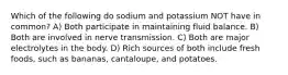 Which of the following do sodium and potassium NOT have in common? A) Both participate in maintaining fluid balance. B) Both are involved in nerve transmission. C) Both are major electrolytes in the body. D) Rich sources of both include fresh foods, such as bananas, cantaloupe, and potatoes.