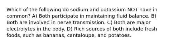 Which of the following do sodium and potassium NOT have in common? A) Both participate in maintaining fluid balance. B) Both are involved in nerve transmission. C) Both are major electrolytes in the body. D) Rich sources of both include fresh foods, such as bananas, cantaloupe, and potatoes.