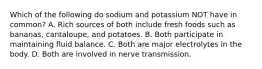 Which of the following do sodium and potassium NOT have in common? A. Rich sources of both include fresh foods such as bananas, cantaloupe, and potatoes. B. Both participate in maintaining fluid balance. C. Both are major electrolytes in the body. D. Both are involved in nerve transmission.