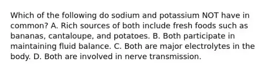 Which of the following do sodium and potassium NOT have in common? A. Rich sources of both include fresh foods such as bananas, cantaloupe, and potatoes. B. Both participate in maintaining fluid balance. C. Both are major electrolytes in the body. D. Both are involved in nerve transmission.