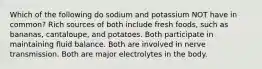 Which of the following do sodium and potassium NOT have in common? Rich sources of both include fresh foods, such as bananas, cantaloupe, and potatoes. Both participate in maintaining fluid balance. Both are involved in nerve transmission. Both are major electrolytes in the body.