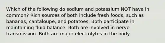 Which of the following do sodium and potassium NOT have in common? Rich sources of both include fresh foods, such as bananas, cantaloupe, and potatoes. Both participate in maintaining fluid balance. Both are involved in nerve transmission. Both are major electrolytes in the body.