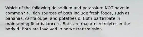 Which of the following do sodium and potassium NOT have in common? a. Rich sources of both include fresh foods, such as bananas, cantaloupe, and potatoes b. Both participate in maintaining fluid balance c. Both are major electrolytes in the body d. Both are involved in nerve transmission