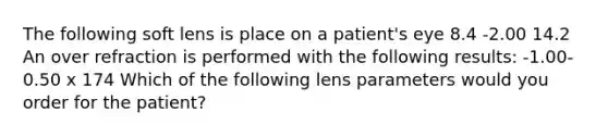 The following soft lens is place on a patient's eye 8.4 -2.00 14.2 An over refraction is performed with the following results: -1.00-0.50 x 174 Which of the following lens parameters would you order for the patient?