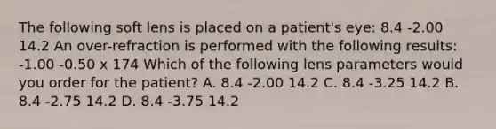 The following soft lens is placed on a patient's eye: 8.4 -2.00 14.2 An over-refraction is performed with the following results: -1.00 -0.50 x 174 Which of the following lens parameters would you order for the patient? A. 8.4 -2.00 14.2 C. 8.4 -3.25 14.2 B. 8.4 -2.75 14.2 D. 8.4 -3.75 14.2