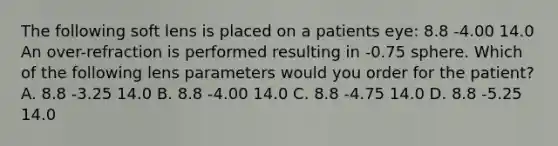 The following soft lens is placed on a patients eye: 8.8 -4.00 14.0 An over-refraction is performed resulting in -0.75 sphere. Which of the following lens parameters would you order for the patient? A. 8.8 -3.25 14.0 B. 8.8 -4.00 14.0 C. 8.8 -4.75 14.0 D. 8.8 -5.25 14.0