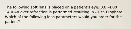 The following soft lens is placed on a patient's eye: 8.8 -4.00 14.0 An over refraction is performed resulting in -0.75 D sphere. Which of the following lens parameters would you order for the patient?