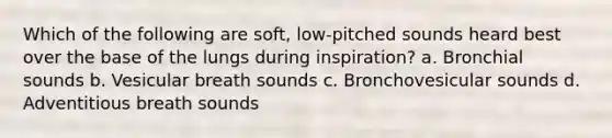 Which of the following are soft, low-pitched sounds heard best over the base of the lungs during inspiration? a. Bronchial sounds b. Vesicular breath sounds c. Bronchovesicular sounds d. Adventitious breath sounds