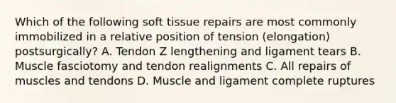 Which of the following soft tissue repairs are most commonly immobilized in a relative position of tension (elongation) postsurgically? A. Tendon Z lengthening and ligament tears B. Muscle fasciotomy and tendon realignments C. All repairs of muscles and tendons D. Muscle and ligament complete ruptures