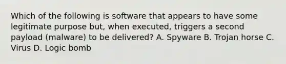 Which of the following is software that appears to have some legitimate purpose but, when executed, triggers a second payload (malware) to be delivered? A. Spyware B. Trojan horse C. Virus D. Logic bomb