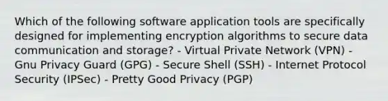 Which of the following software application tools are specifically designed for implementing encryption algorithms to secure data communication and storage? - Virtual Private Network (VPN) - Gnu Privacy Guard (GPG) - Secure Shell (SSH) - Internet Protocol Security (IPSec) - Pretty Good Privacy (PGP)