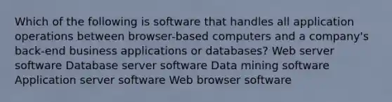 Which of the following is software that handles all application operations between browser-based computers and a company's back-end business applications or databases? Web server software Database server software Data mining software Application server software Web browser software