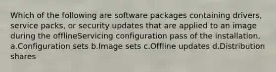 Which of the following are software packages containing drivers, service packs, or security updates that are applied to an image during the offlineServicing configuration pass of the installation. a.Configuration sets b.Image sets c.Offline updates d.Distribution shares