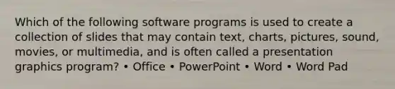 Which of the following software programs is used to create a collection of slides that may contain text, charts, pictures, sound, movies, or multimedia, and is often called a presentation graphics program? • Office • PowerPoint • Word • Word Pad