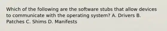 Which of the following are the software stubs that allow devices to communicate with the operating system? A. Drivers B. Patches C. Shims D. Manifests