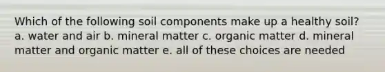 Which of the following soil components make up a healthy soil? a. water and air b. mineral matter c. organic matter d. mineral matter and organic matter e. all of these choices are needed