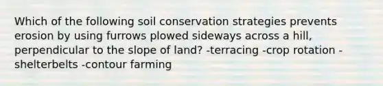 Which of the following soil conservation strategies prevents erosion by using furrows plowed sideways across a hill, perpendicular to the slope of land? -terracing -crop rotation -shelterbelts -contour farming