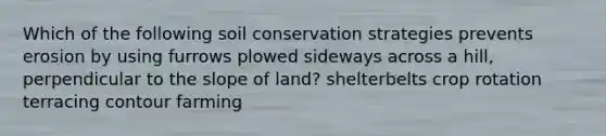 Which of the following soil conservation strategies prevents erosion by using furrows plowed sideways across a hill, perpendicular to the slope of land? shelterbelts crop rotation terracing contour farming