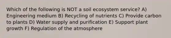 Which of the following is NOT a soil ecosystem service? A) Engineering medium B) Recycling of nutrients C) Provide carbon to plants D) Water supply and purification E) Support plant growth F) Regulation of the atmosphere