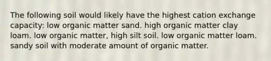 The following soil would likely have the highest cation exchange capacity: low organic matter sand. high organic matter clay loam. low organic matter, high silt soil. low organic matter loam. sandy soil with moderate amount of organic matter.