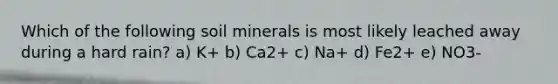 Which of the following soil minerals is most likely leached away during a hard rain? a) K+ b) Ca2+ c) Na+ d) Fe2+ e) NO3-