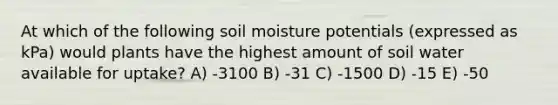 At which of the following soil moisture potentials (expressed as kPa) would plants have the highest amount of soil water available for uptake? A) -3100 B) -31 C) -1500 D) -15 E) -50