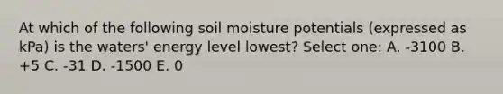 At which of the following soil moisture potentials (expressed as kPa) is the waters' energy level lowest? Select one: A. -3100 B. +5 C. -31 D. -1500 E. 0