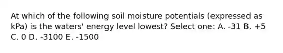 At which of the following soil moisture potentials (expressed as kPa) is the waters' energy level lowest? Select one: A. -31 B. +5 C. 0 D. -3100 E. -1500