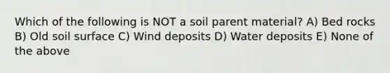 Which of the following is NOT a soil parent material? A) Bed rocks B) Old soil surface C) Wind deposits D) Water deposits E) None of the above