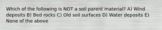 Which of the following is NOT a soil parent material? A) Wind deposits B) Bed rocks C) Old soil surfaces D) Water deposits E) None of the above