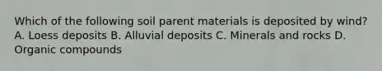 Which of the following soil parent materials is deposited by wind? A. Loess deposits B. Alluvial deposits C. Minerals and rocks D. Organic compounds