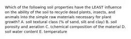 Which of the following soil properties have the LEAST influence on the ability of the soil to recycle dead plants, insects, and animals into the simple raw materials necessary for plant growth? A. soil textural class (% of sand, silt and clay) B. soil porosity and aeration C. tchemical composition of the material D. soil water content E. temperature