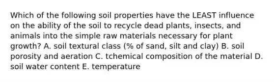 Which of the following soil properties have the LEAST influence on the ability of the soil to recycle dead plants, insects, and animals into the simple raw materials necessary for plant growth? A. soil textural class (% of sand, silt and clay) B. soil porosity and aeration C. tchemical composition of the material D. soil water content E. temperature