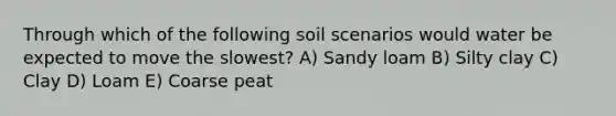 Through which of the following soil scenarios would water be expected to move the slowest? A) Sandy loam B) Silty clay C) Clay D) Loam E) Coarse peat