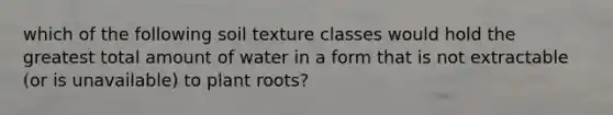 which of the following soil texture classes would hold the greatest total amount of water in a form that is not extractable (or is unavailable) to plant roots?