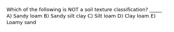 Which of the following is NOT a soil texture classification? _____ A) Sandy loam B) Sandy silt clay C) Silt loam D) Clay loam E) Loamy sand