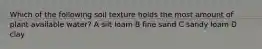 Which of the following soil texture holds the most amount of plant available water? A silt loam B fine sand C sandy loam D clay