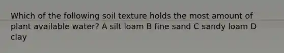 Which of the following soil texture holds the most amount of plant available water? A silt loam B fine sand C sandy loam D clay