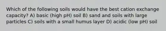 Which of the following soils would have the best cation exchange capacity? A) basic (high pH) soil B) sand and soils with large particles C) soils with a small humus layer D) acidic (low pH) soil