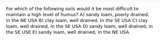 For which of the following soils would it be most difficult to maintain a high level of humus? A) sandy loam, poorly drained, in the NE USA B) clay loam, well drained, in the SE USA C) clay loam, well drained, in the SE USA D) sandy loam, well drained, in the SE USE E) sandy loam, well drained, in the NE USA