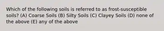 Which of the following soils is referred to as frost-susceptible soils? (A) Coarse Soils (B) Silty Soils (C) Clayey Soils (D) none of the above (E) any of the above