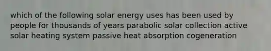 which of the following solar energy uses has been used by people for thousands of years parabolic solar collection active solar heating system passive heat absorption cogeneration