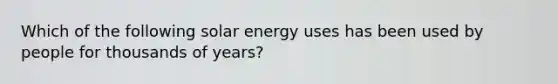 Which of the following solar energy uses has been used by people for thousands of years?