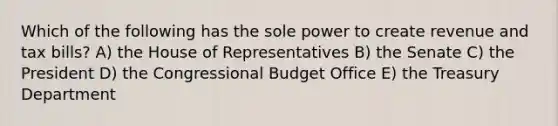 Which of the following has the sole power to create revenue and tax bills? A) the House of Representatives B) the Senate C) the President D) the Congressional Budget Office E) the Treasury Department