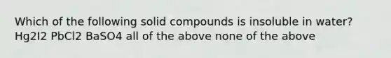 Which of the following solid compounds is insoluble in water? Hg2I2 PbCl2 BaSO4 all of the above none of the above