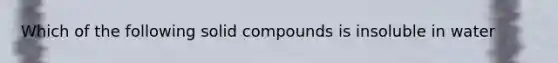 Which of the following solid compounds is insoluble in water